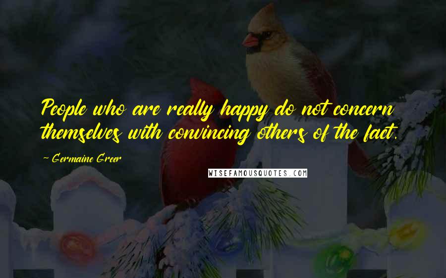 Germaine Greer Quotes: People who are really happy do not concern themselves with convincing others of the fact.