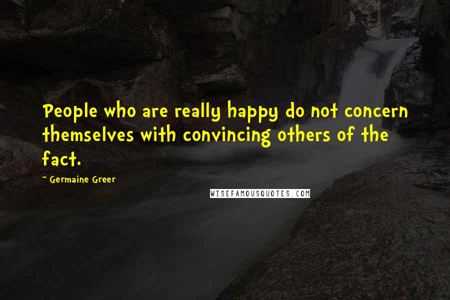 Germaine Greer Quotes: People who are really happy do not concern themselves with convincing others of the fact.