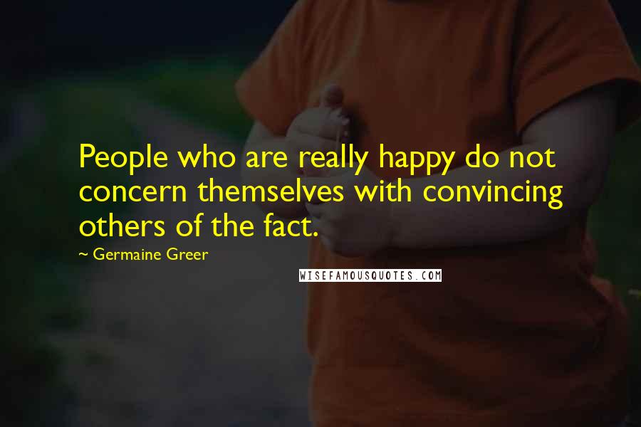 Germaine Greer Quotes: People who are really happy do not concern themselves with convincing others of the fact.