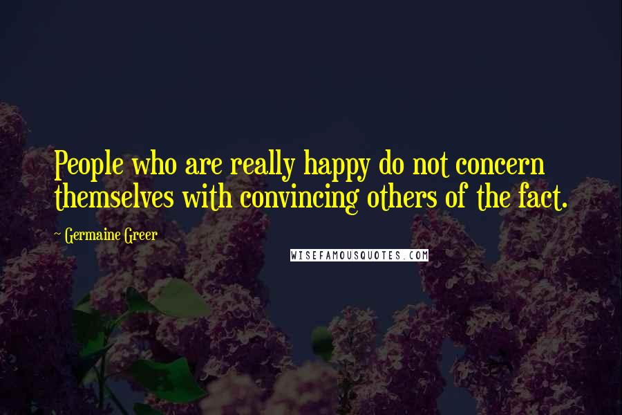 Germaine Greer Quotes: People who are really happy do not concern themselves with convincing others of the fact.