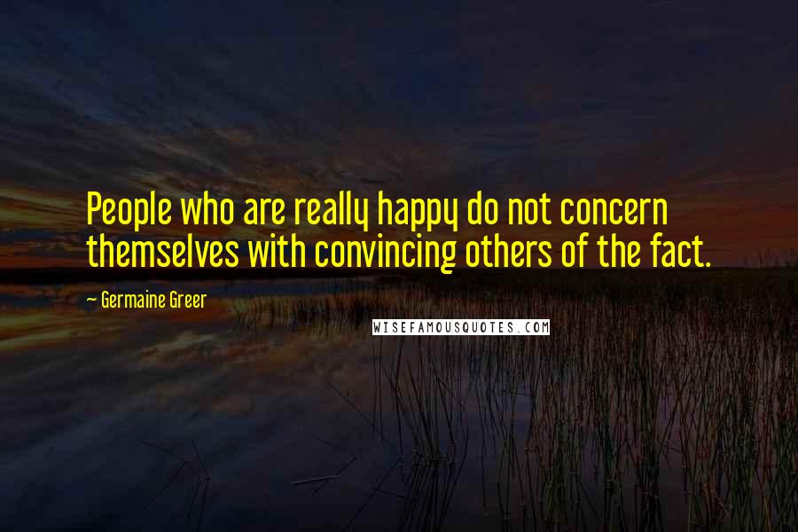 Germaine Greer Quotes: People who are really happy do not concern themselves with convincing others of the fact.