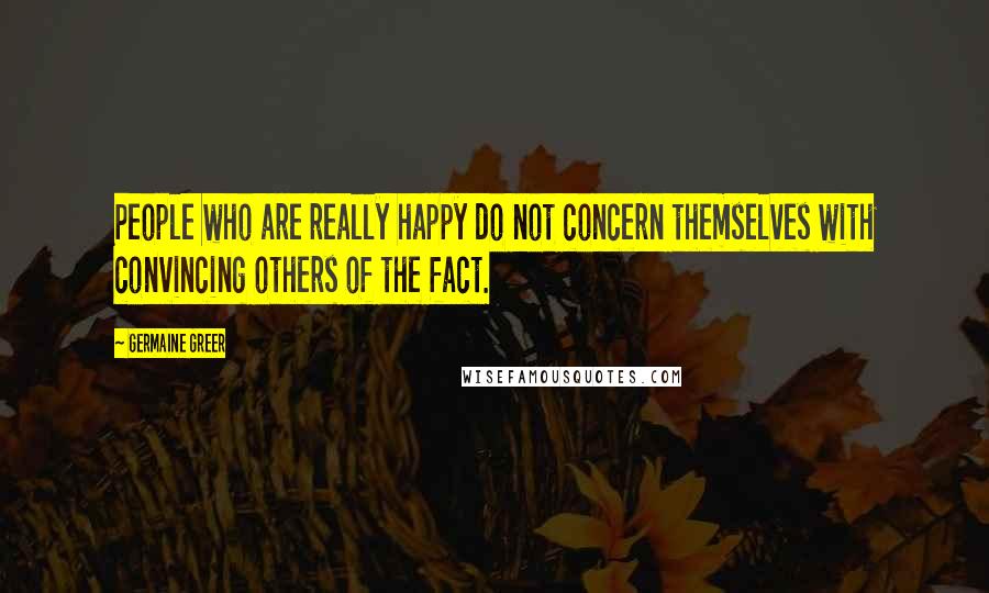 Germaine Greer Quotes: People who are really happy do not concern themselves with convincing others of the fact.