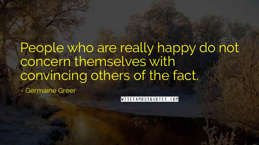 Germaine Greer Quotes: People who are really happy do not concern themselves with convincing others of the fact.