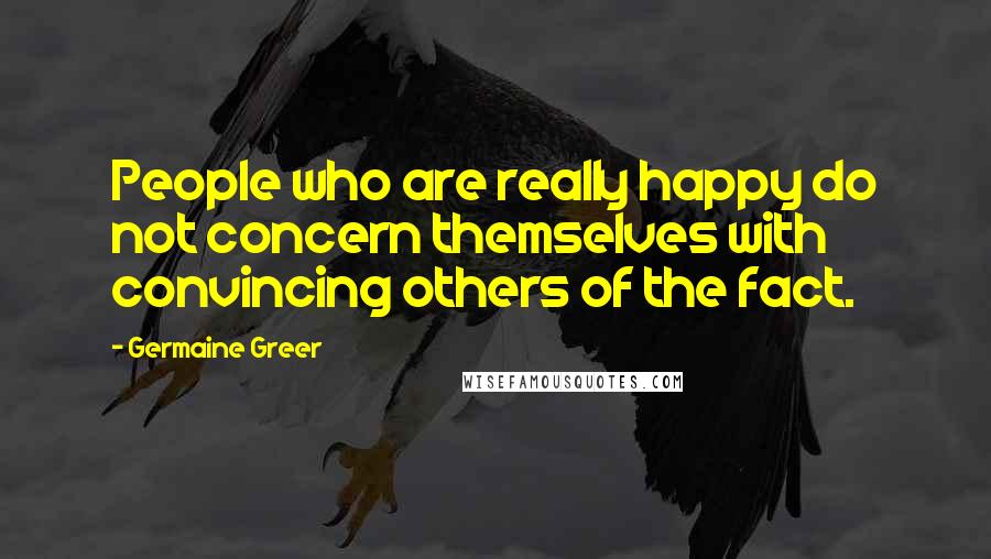 Germaine Greer Quotes: People who are really happy do not concern themselves with convincing others of the fact.