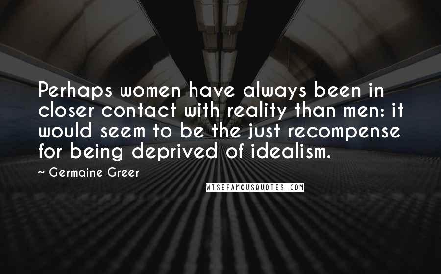 Germaine Greer Quotes: Perhaps women have always been in closer contact with reality than men: it would seem to be the just recompense for being deprived of idealism.