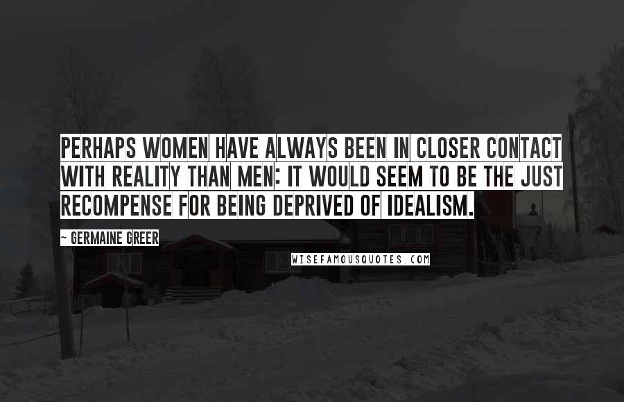 Germaine Greer Quotes: Perhaps women have always been in closer contact with reality than men: it would seem to be the just recompense for being deprived of idealism.