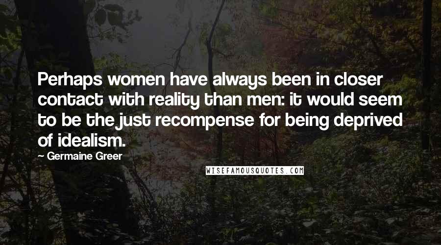 Germaine Greer Quotes: Perhaps women have always been in closer contact with reality than men: it would seem to be the just recompense for being deprived of idealism.