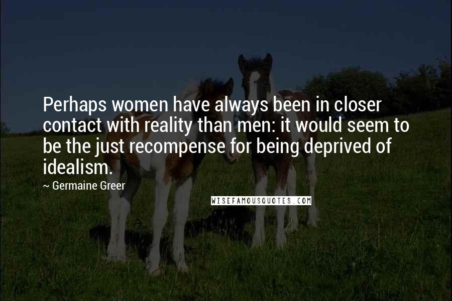 Germaine Greer Quotes: Perhaps women have always been in closer contact with reality than men: it would seem to be the just recompense for being deprived of idealism.