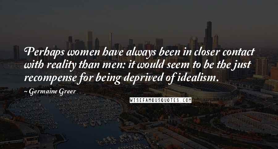 Germaine Greer Quotes: Perhaps women have always been in closer contact with reality than men: it would seem to be the just recompense for being deprived of idealism.