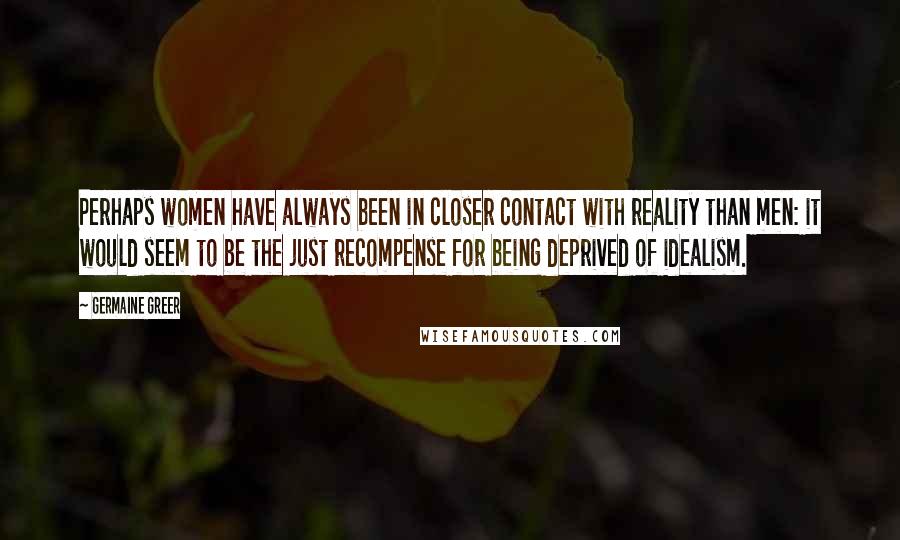 Germaine Greer Quotes: Perhaps women have always been in closer contact with reality than men: it would seem to be the just recompense for being deprived of idealism.