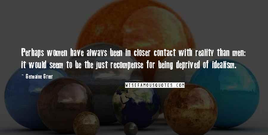 Germaine Greer Quotes: Perhaps women have always been in closer contact with reality than men: it would seem to be the just recompense for being deprived of idealism.
