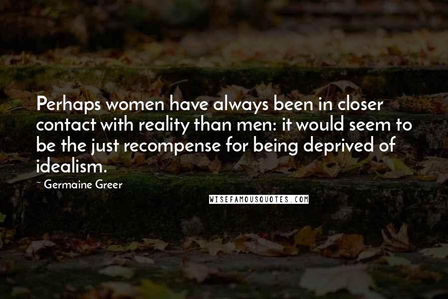 Germaine Greer Quotes: Perhaps women have always been in closer contact with reality than men: it would seem to be the just recompense for being deprived of idealism.