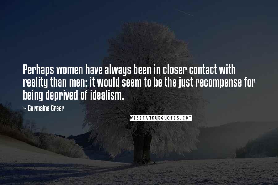 Germaine Greer Quotes: Perhaps women have always been in closer contact with reality than men: it would seem to be the just recompense for being deprived of idealism.