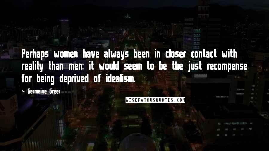 Germaine Greer Quotes: Perhaps women have always been in closer contact with reality than men: it would seem to be the just recompense for being deprived of idealism.