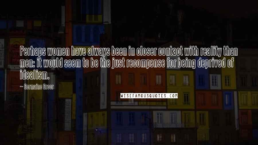 Germaine Greer Quotes: Perhaps women have always been in closer contact with reality than men: it would seem to be the just recompense for being deprived of idealism.