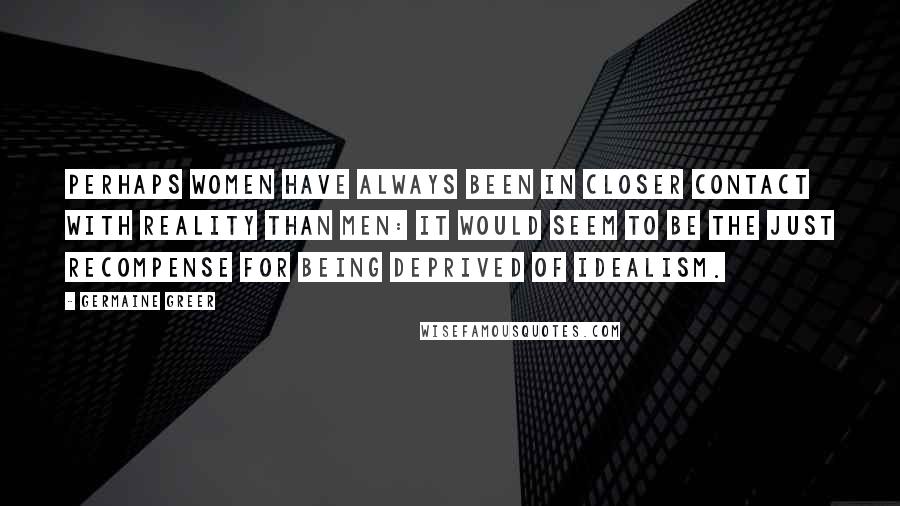 Germaine Greer Quotes: Perhaps women have always been in closer contact with reality than men: it would seem to be the just recompense for being deprived of idealism.