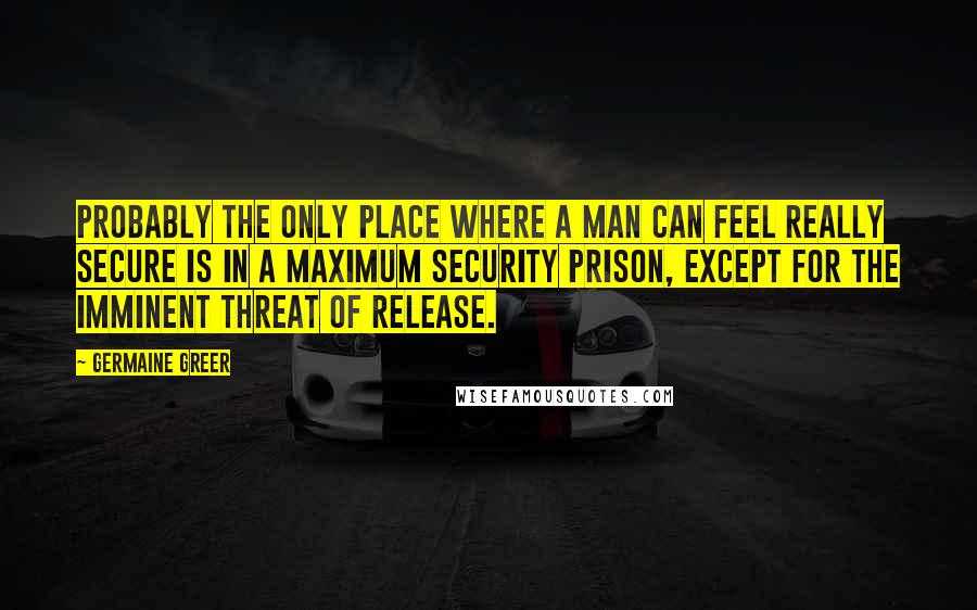 Germaine Greer Quotes: Probably the only place where a man can feel really secure is in a maximum security prison, except for the imminent threat of release.