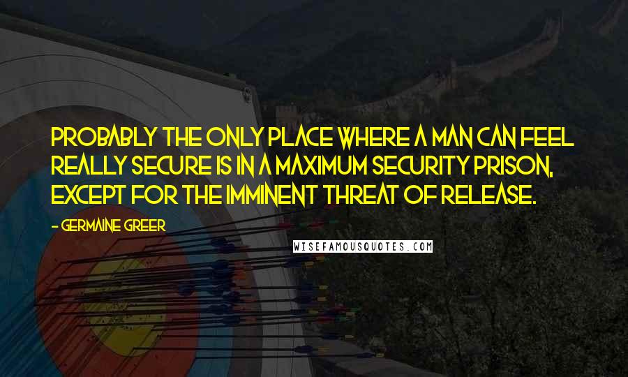 Germaine Greer Quotes: Probably the only place where a man can feel really secure is in a maximum security prison, except for the imminent threat of release.