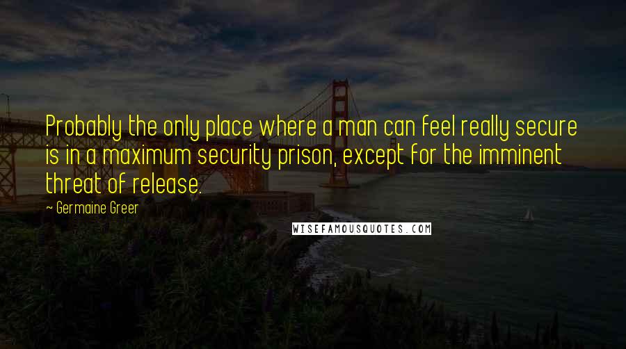 Germaine Greer Quotes: Probably the only place where a man can feel really secure is in a maximum security prison, except for the imminent threat of release.