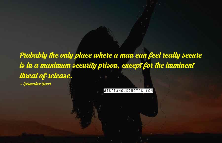 Germaine Greer Quotes: Probably the only place where a man can feel really secure is in a maximum security prison, except for the imminent threat of release.