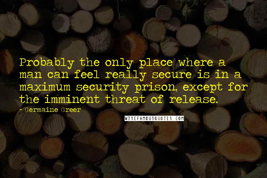 Germaine Greer Quotes: Probably the only place where a man can feel really secure is in a maximum security prison, except for the imminent threat of release.