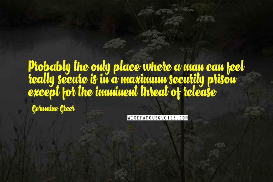 Germaine Greer Quotes: Probably the only place where a man can feel really secure is in a maximum security prison, except for the imminent threat of release.