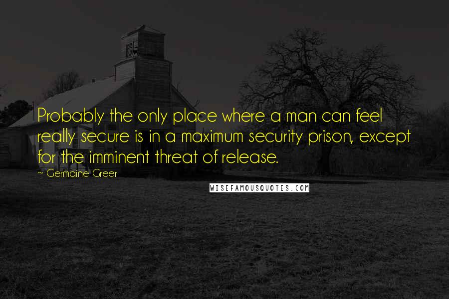 Germaine Greer Quotes: Probably the only place where a man can feel really secure is in a maximum security prison, except for the imminent threat of release.