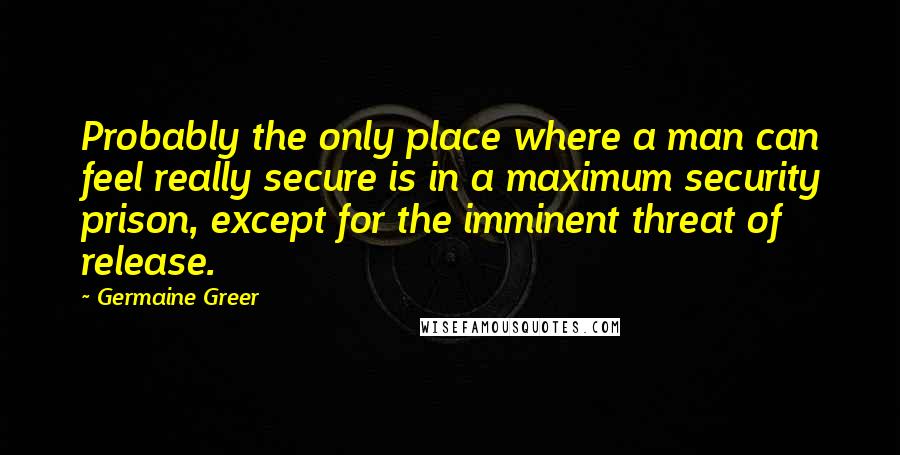 Germaine Greer Quotes: Probably the only place where a man can feel really secure is in a maximum security prison, except for the imminent threat of release.