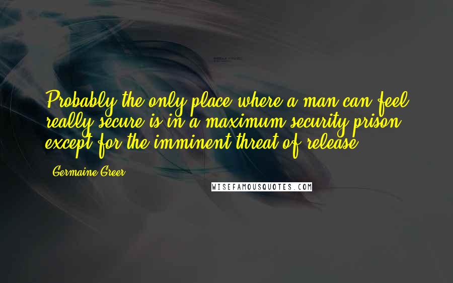 Germaine Greer Quotes: Probably the only place where a man can feel really secure is in a maximum security prison, except for the imminent threat of release.