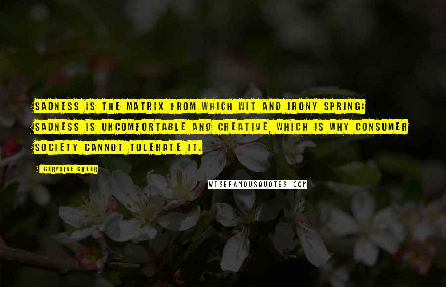 Germaine Greer Quotes: Sadness is the matrix from which wit and irony spring; sadness is uncomfortable and creative, which is why consumer society cannot tolerate it.