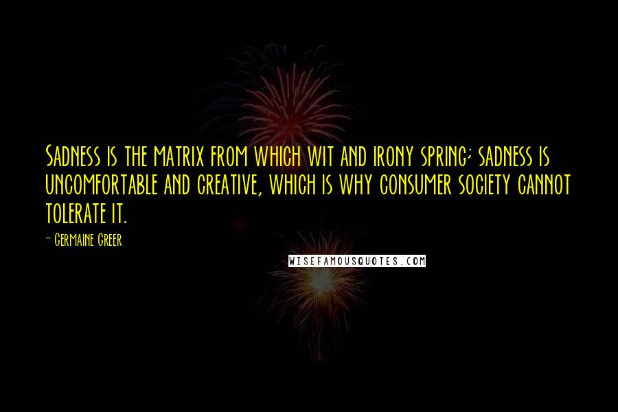 Germaine Greer Quotes: Sadness is the matrix from which wit and irony spring; sadness is uncomfortable and creative, which is why consumer society cannot tolerate it.