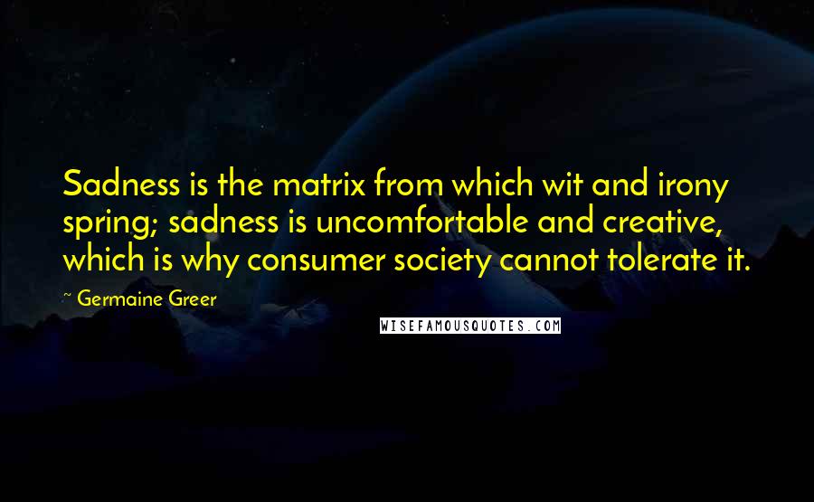 Germaine Greer Quotes: Sadness is the matrix from which wit and irony spring; sadness is uncomfortable and creative, which is why consumer society cannot tolerate it.