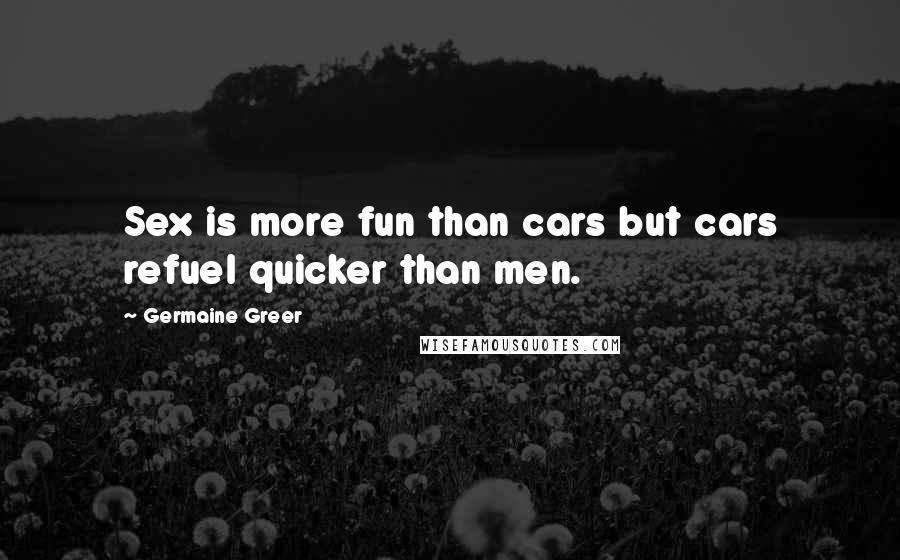 Germaine Greer Quotes: Sex is more fun than cars but cars refuel quicker than men.