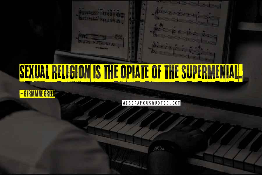 Germaine Greer Quotes: Sexual religion is the opiate of the supermenial.