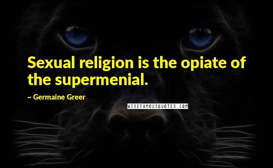 Germaine Greer Quotes: Sexual religion is the opiate of the supermenial.