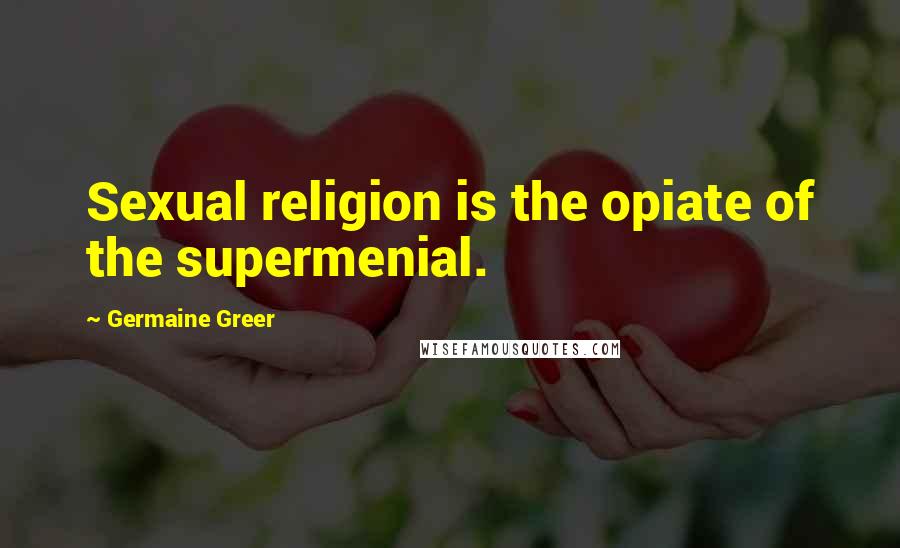 Germaine Greer Quotes: Sexual religion is the opiate of the supermenial.