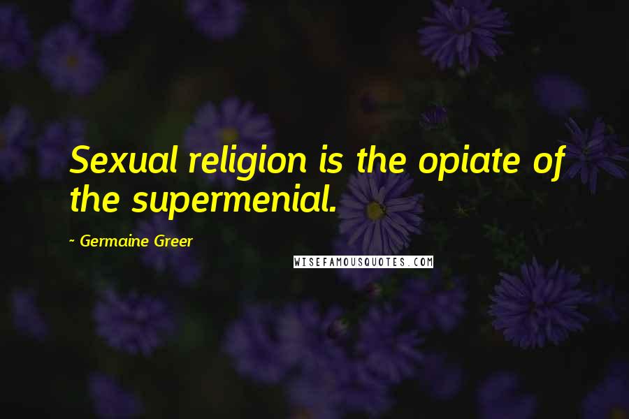 Germaine Greer Quotes: Sexual religion is the opiate of the supermenial.