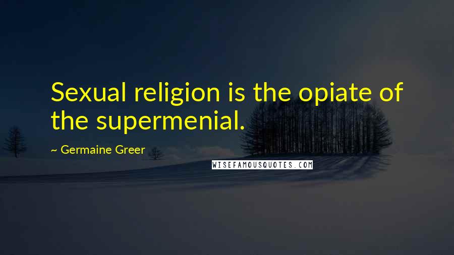 Germaine Greer Quotes: Sexual religion is the opiate of the supermenial.