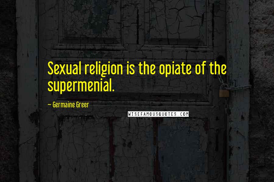 Germaine Greer Quotes: Sexual religion is the opiate of the supermenial.