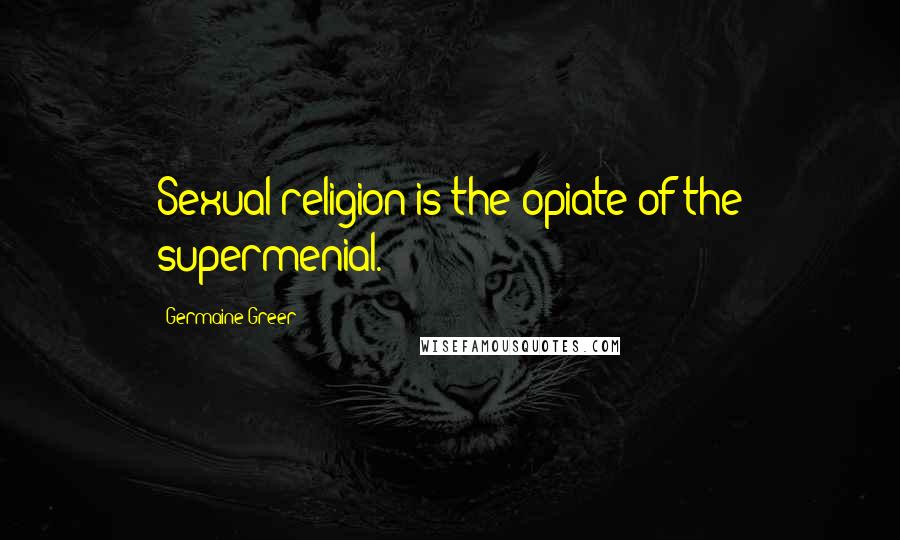 Germaine Greer Quotes: Sexual religion is the opiate of the supermenial.