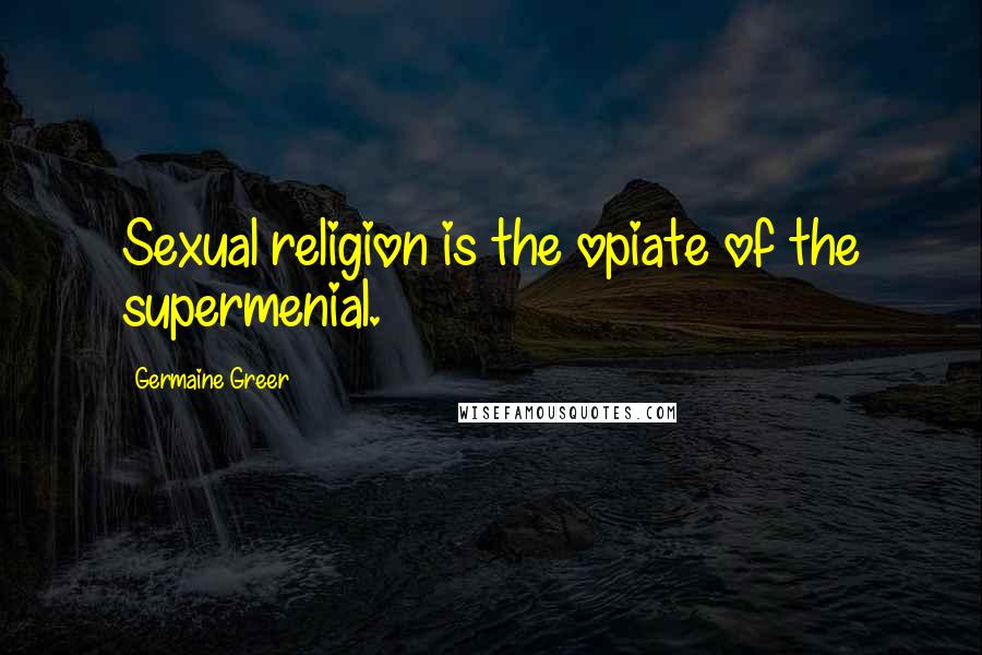 Germaine Greer Quotes: Sexual religion is the opiate of the supermenial.