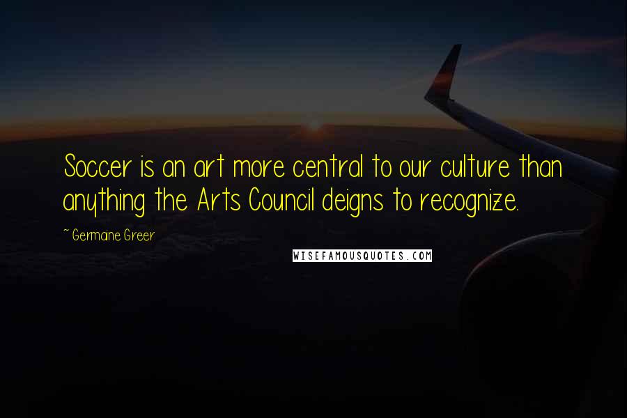 Germaine Greer Quotes: Soccer is an art more central to our culture than anything the Arts Council deigns to recognize.