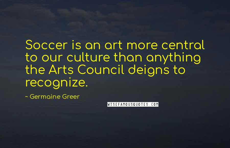 Germaine Greer Quotes: Soccer is an art more central to our culture than anything the Arts Council deigns to recognize.