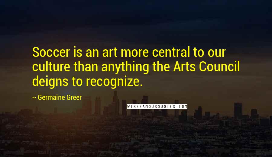 Germaine Greer Quotes: Soccer is an art more central to our culture than anything the Arts Council deigns to recognize.