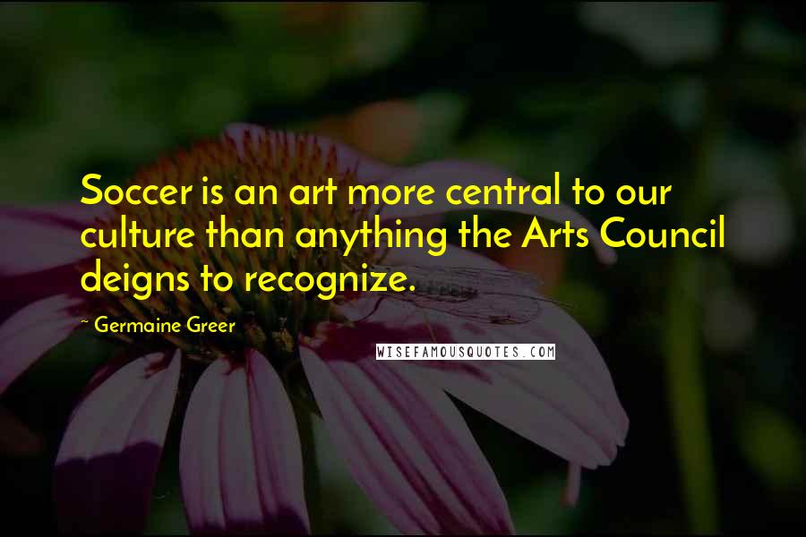 Germaine Greer Quotes: Soccer is an art more central to our culture than anything the Arts Council deigns to recognize.