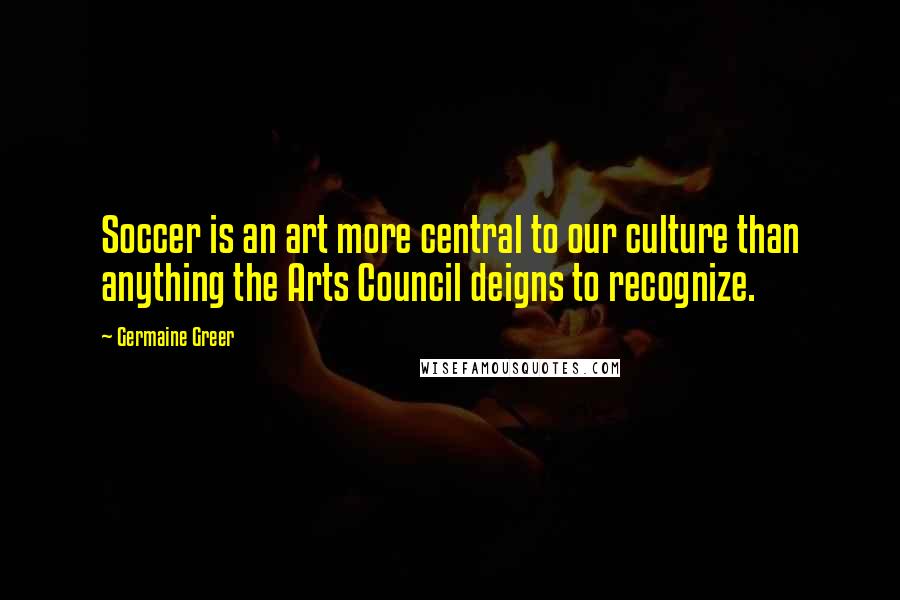 Germaine Greer Quotes: Soccer is an art more central to our culture than anything the Arts Council deigns to recognize.