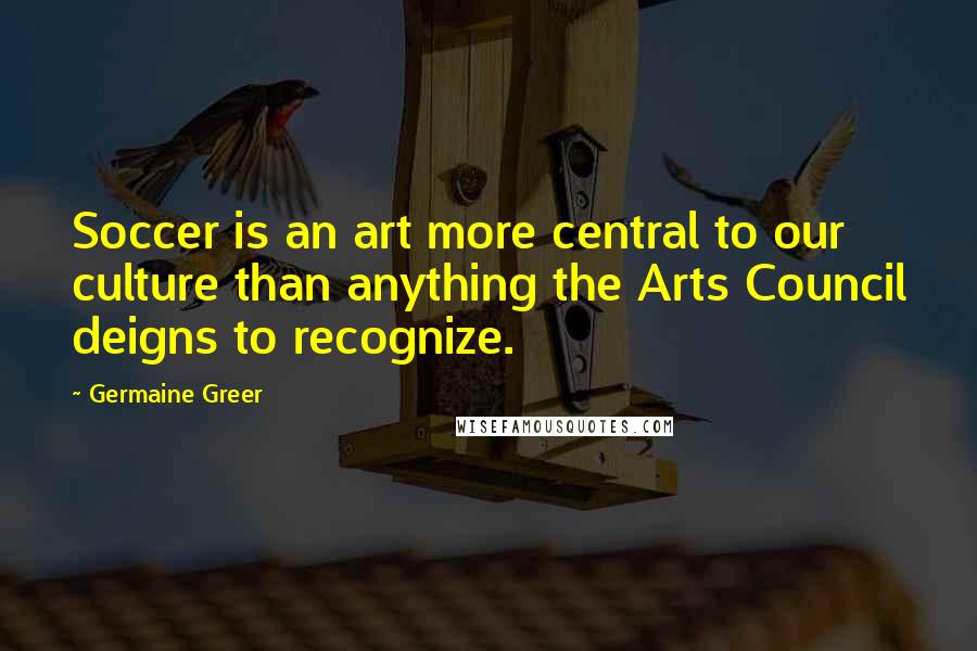 Germaine Greer Quotes: Soccer is an art more central to our culture than anything the Arts Council deigns to recognize.