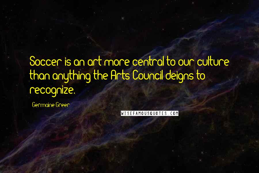 Germaine Greer Quotes: Soccer is an art more central to our culture than anything the Arts Council deigns to recognize.