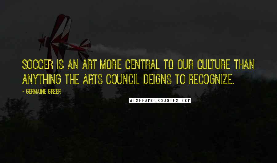 Germaine Greer Quotes: Soccer is an art more central to our culture than anything the Arts Council deigns to recognize.