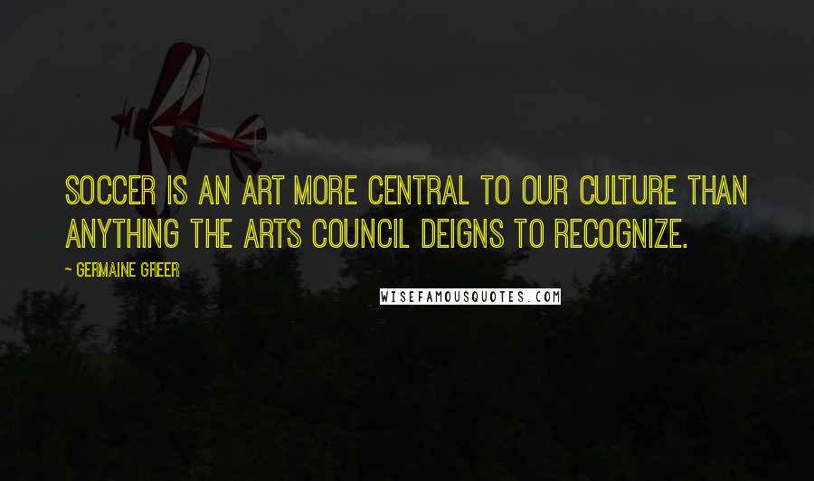 Germaine Greer Quotes: Soccer is an art more central to our culture than anything the Arts Council deigns to recognize.